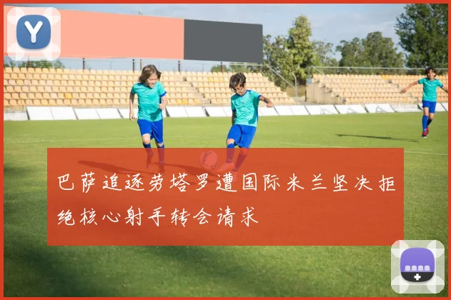 巴萨追逐劳塔罗遭国际米兰坚决拒绝核心射手转会请求