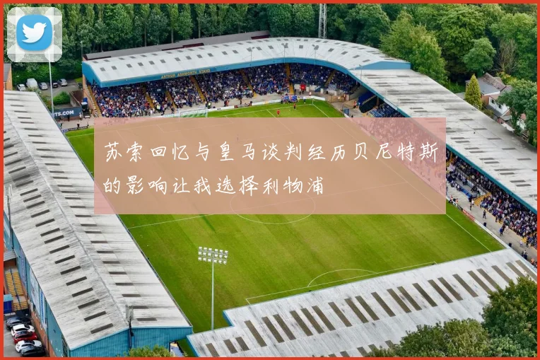 苏索回忆与皇马谈判经历贝尼特斯的影响让我选择利物浦