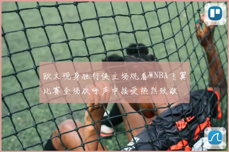 欧文现身独行侠主场观看WNBA飞翼比赛全场欢呼声中接受热烈致敬