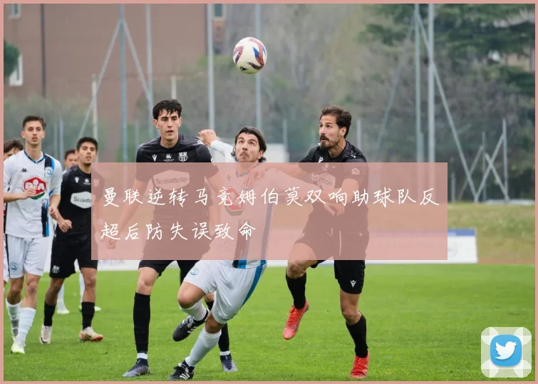 曼联逆转马竞姆伯莫双响助球队反超后防失误致命