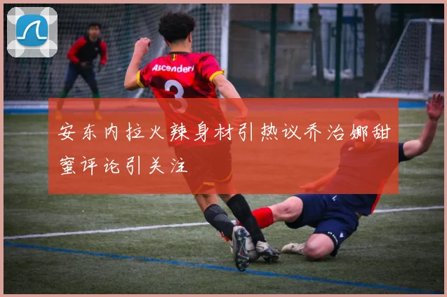 安东内拉火辣身材引热议乔治娜甜蜜评论引关注