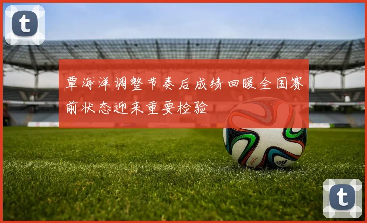 覃海洋调整节奏后成绩回暖全国赛前状态迎来重要检验