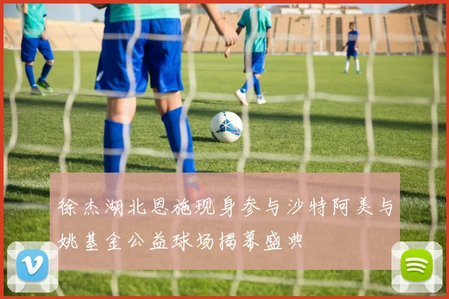 徐杰湖北恩施现身参与沙特阿美与姚基金公益球场揭幕盛典