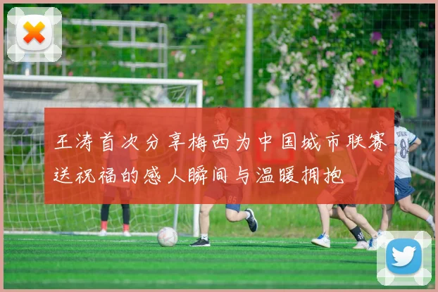 王涛首次分享梅西为中国城市联赛送祝福的感人瞬间与温暖拥抱